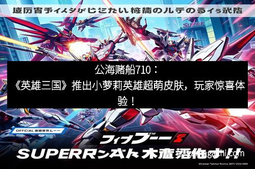 公海赌船710：《英雄三国》推出小萝莉英雄超萌皮肤，玩家惊喜体验！